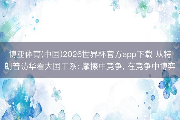 博亚体育(中国)2026世界杯官方app下载 从特朗普访华看大国干系: 摩擦中竞争， 在竞争中博弈