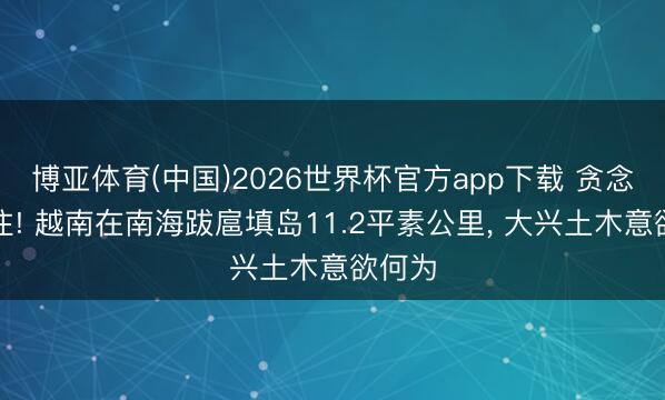 博亚体育(中国)2026世界杯官方app下载 贪念藏不住! 越南在南海跋扈填岛11.2平素公里， 大兴土木意欲何为