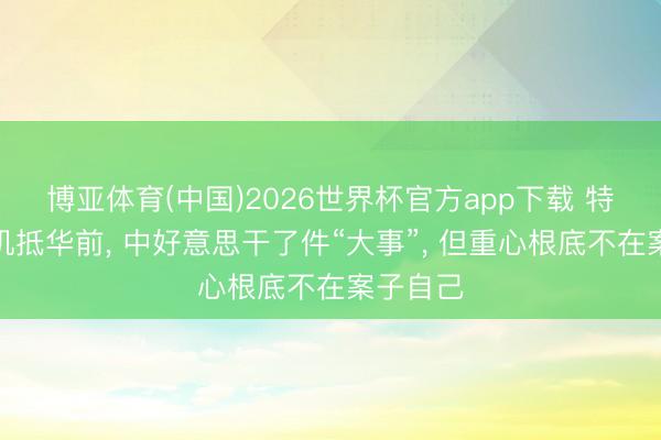博亚体育(中国)2026世界杯官方app下载 特朗普专机抵华前， 中好意思干了件“大事”， 但重心根底不在案子自己