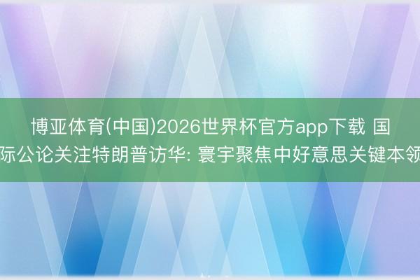 博亚体育(中国)2026世界杯官方app下载 国际公论关注特朗普访华: 寰宇聚焦中好意思关键本领