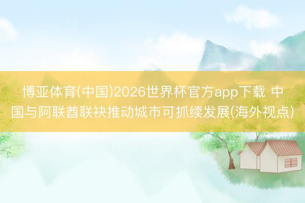 博亚体育(中国)2026世界杯官方app下载 中国与阿联酋联袂推动城市可抓续发展(海外视点)
