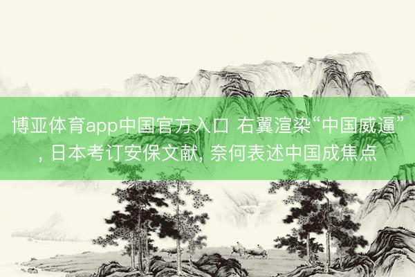 博亚体育app中国官方入口 右翼渲染“中国威逼”， 日本考订安保文献， 奈何表述中国成焦点