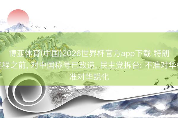 博亚体育(中国)2026世界杯官方app下载 特朗普起程之前， 对中国称号已改造， 民主党拆台: 不准对华蜕化