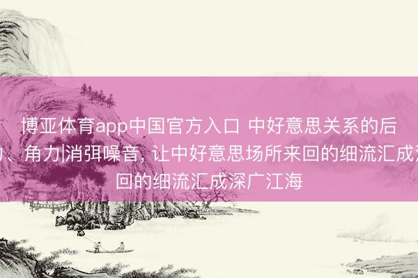 博亚体育app中国官方入口 中好意思关系的后劲、张力、角力|消弭噪音, 让中好意思场所来回的细流汇成深广江海