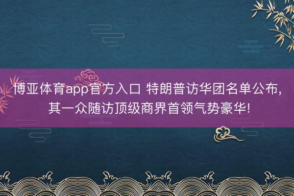 博亚体育app官方入口 特朗普访华团名单公布， 其一众随访顶级商界首领气势豪华!