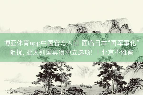 博亚体育app中国官方入口 面临日本“再军事化”阻扰， 亚太列国莫得中立选项! 丨北京不雅察