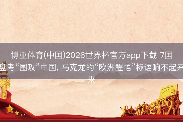 博亚体育(中国)2026世界杯官方app下载 7国盘考“围攻”中国， 马克龙的“欧洲醒悟”标语响不起来