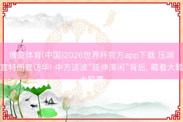 博亚体育(中国)2026世界杯官方app下载 压哨官宣特朗普访华! 中方这波“延伸清闲”背后， 藏着大聪惠