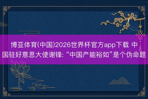 博亚体育(中国)2026世界杯官方app下载 中国驻好意思大使谢锋: “中国产能裕如”是个伪命题