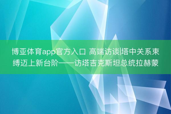 博亚体育app官方入口 高端访谈|塔中关系束缚迈上新台阶——访塔吉克斯坦总统拉赫蒙