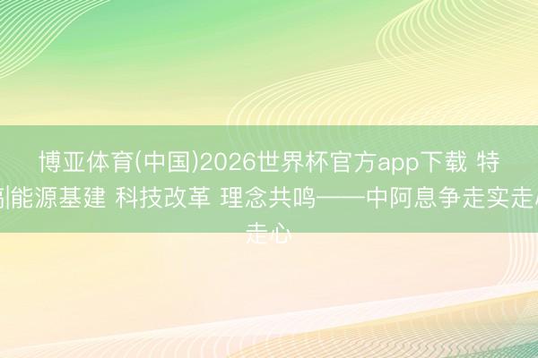 博亚体育(中国)2026世界杯官方app下载 特稿|能源基建 科技改革 理念共鸣——中阿息争走实走心