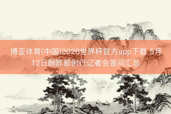博亚体育(中国)2026世界杯官方app下载 5月12日酬酢部例行记者会答问汇总