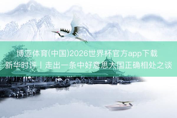 博亚体育(中国)2026世界杯官方app下载 新华时评丨走出一条中好意思大国正确相处之谈