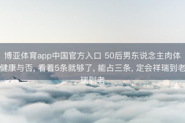 博亚体育app中国官方入口 50后男东说念主肉体健康与否， 看着5条就够了， 能占三条， 定会祥瑞到老