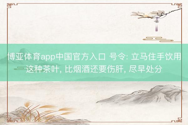 博亚体育app中国官方入口 号令: 立马住手饮用这种茶叶， 比烟酒还要伤肝， 尽早处分