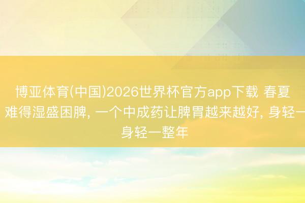 博亚体育(中国)2026世界杯官方app下载 春夏轮流， 难得湿盛困脾， 一个中成药让脾胃越来越好， 身轻一整年