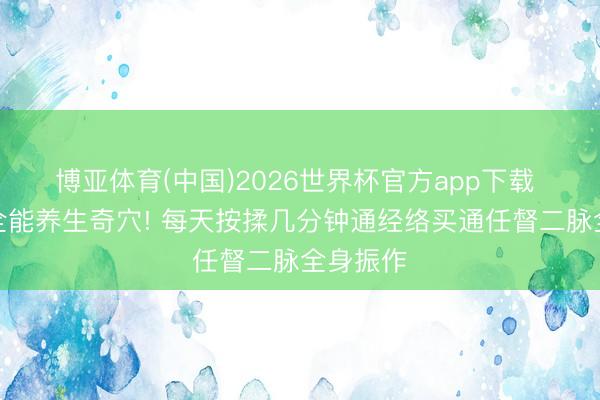 博亚体育(中国)2026世界杯官方app下载 脚上藏全能养生奇穴! 每天按揉几分钟通经络买通任督二脉全身振作