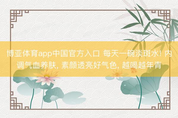 博亚体育app中国官方入口 每天一碗淡斑水! 内调气血养肤， 素颜透亮好气色， 越喝越年青