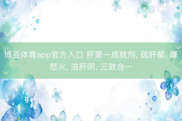 博亚体育app官方入口 肝第一成就剂， 疏肝郁， 降怒火， 滋肝阴， 三效合一
