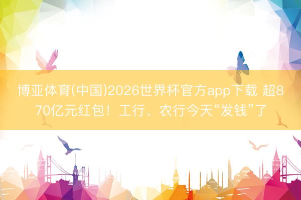 博亚体育(中国)2026世界杯官方app下载 超870亿元红包！工行、农行今天“发钱”了