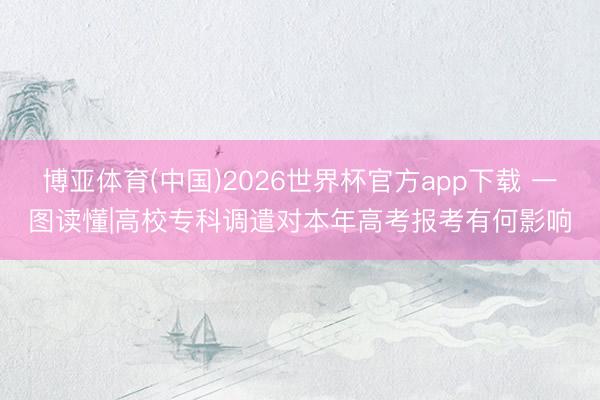 博亚体育(中国)2026世界杯官方app下载 一图读懂|高校专科调遣对本年高考报考有何影响