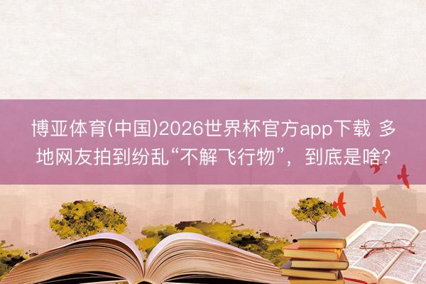 博亚体育(中国)2026世界杯官方app下载 多地网友拍到纷乱“不解飞行物”，到底是啥？