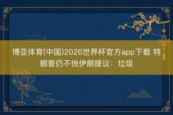 博亚体育(中国)2026世界杯官方app下载 特朗普仍不悦伊朗提议：垃圾