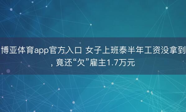 博亚体育app官方入口 女子上班泰半年工资没拿到， 竟还“欠”雇主1.7万元