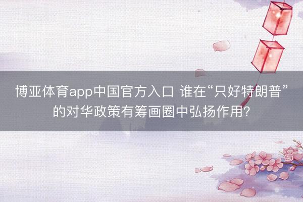 博亚体育app中国官方入口 谁在“只好特朗普”的对华政策有筹画圈中弘扬作用？