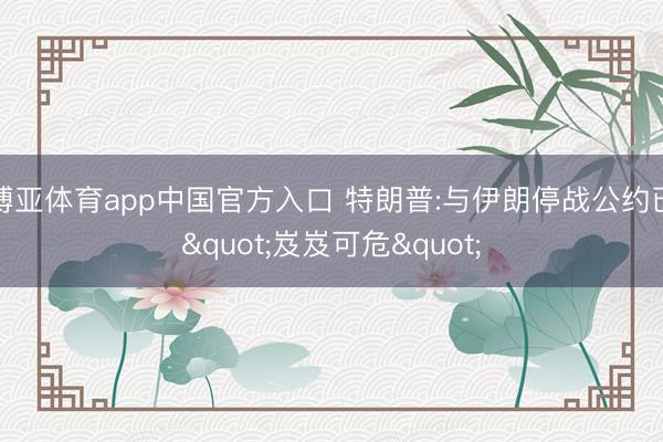 博亚体育app中国官方入口 特朗普:与伊朗停战公约已"岌岌可危"