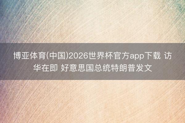 博亚体育(中国)2026世界杯官方app下载 访华在即 好意思国总统特朗普发文
