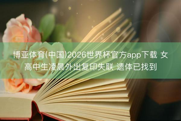 博亚体育(中国)2026世界杯官方app下载 女高中生凌晨外出复印失联 遗体已找到