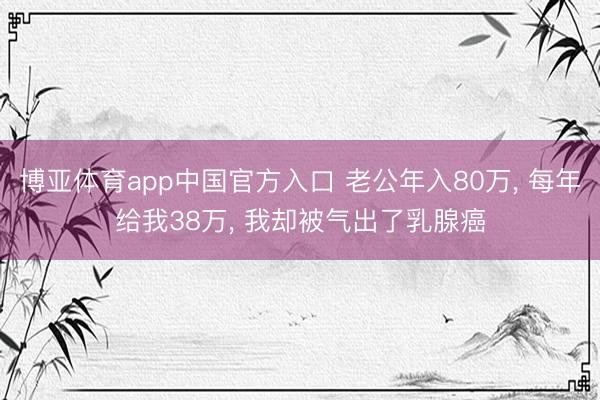 博亚体育app中国官方入口 老公年入80万， 每年给我38万， 我却被气出了乳腺癌