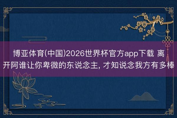 博亚体育(中国)2026世界杯官方app下载 离开阿谁让你卑微的东说念主， 才知说念我方有多棒
