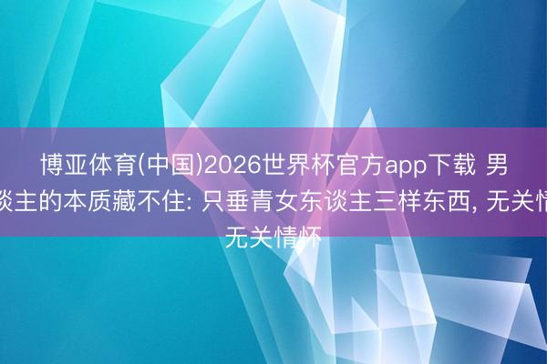博亚体育(中国)2026世界杯官方app下载 男东谈主的本质藏不住: 只垂青女东谈主三样东西， 无关情怀