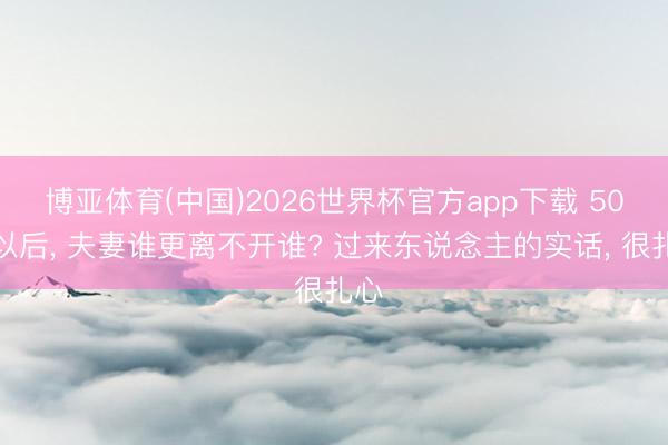 博亚体育(中国)2026世界杯官方app下载 50岁以后， 夫妻谁更离不开谁? 过来东说念主的实话， 很扎心