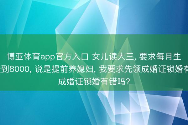 博亚体育app官方入口 女儿读大三， 要求每月生涯费涨到8000， 说是提前养媳妇， 我要求先领成婚证锁婚有错吗?