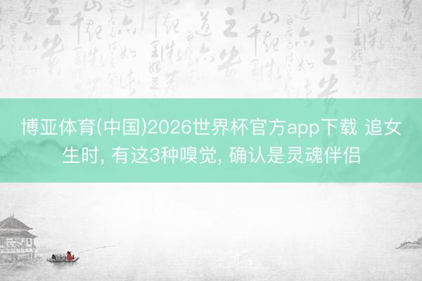 博亚体育(中国)2026世界杯官方app下载 追女生时， 有这3种嗅觉， 确认是灵魂伴侣