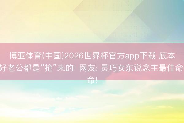 博亚体育(中国)2026世界杯官方app下载 底本好老公都是“抢”来的! 网友: 灵巧女东说念主最佳命!