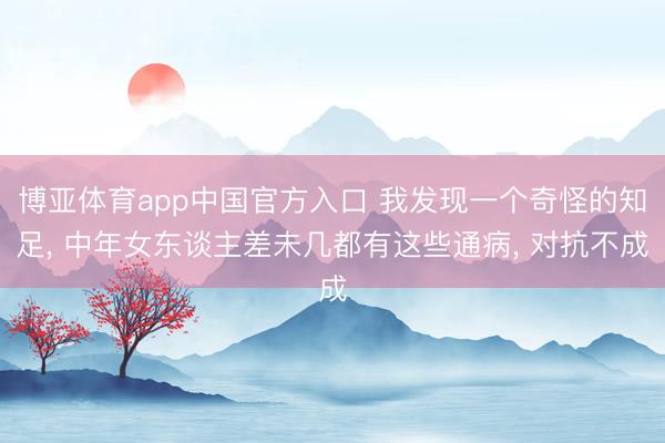 博亚体育app中国官方入口 我发现一个奇怪的知足， 中年女东谈主差未几都有这些通病， 对抗不成