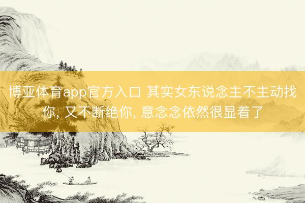 博亚体育app官方入口 其实女东说念主不主动找你， 又不断绝你， 意念念依然很显着了
