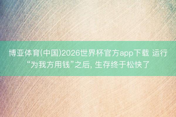 博亚体育(中国)2026世界杯官方app下载 运行“为我方用钱”之后， 生存终于松快了