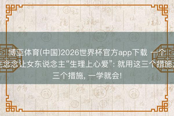 博亚体育(中国)2026世界杯官方app下载 一个男东说念主念念让女东说念主“生理上心爱”: 就用这三个措施， 一学就会!