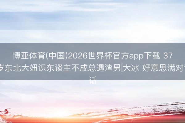 博亚体育(中国)2026世界杯官方app下载 37 岁东北大妞识东谈主不成总遇渣男|大冰 好意思满对话