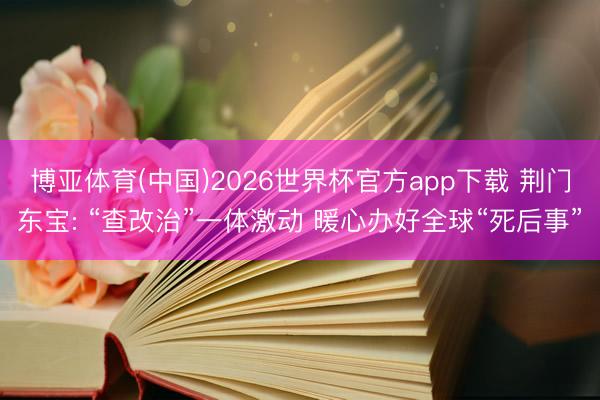 博亚体育(中国)2026世界杯官方app下载 荆门东宝: “查改治”一体激动 暖心办好全球“死后事”