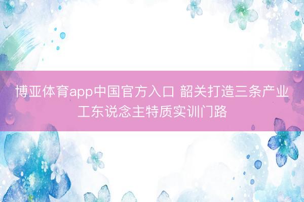 博亚体育app中国官方入口 韶关打造三条产业工东说念主特质实训门路