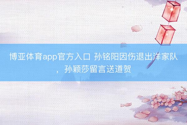 博亚体育app官方入口 孙铭阳因伤退出洋家队，孙颖莎留言送道贺