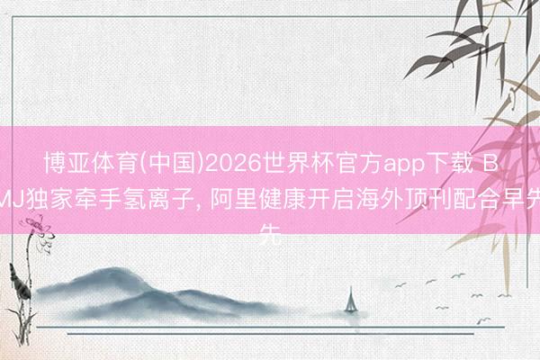 博亚体育(中国)2026世界杯官方app下载 BMJ独家牵手氢离子， 阿里健康开启海外顶刊配合早先