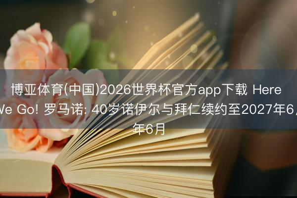 博亚体育(中国)2026世界杯官方app下载 Here We Go! 罗马诺: 40岁诺伊尔与拜仁续约至2027年6月