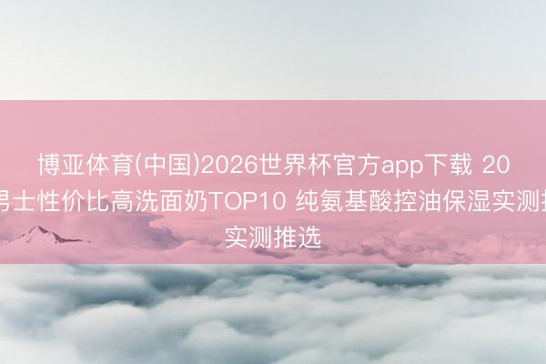 博亚体育(中国)2026世界杯官方app下载 2026男士性价比高洗面奶TOP10 纯氨基酸控油保湿实测推选